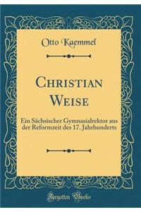 Christian Weise: Ein Sächsischer Gymnasialrektor aus der Reformzeit des 17. Jahrhunderts (Classic Reprint)