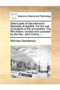 Select Parts of Saunderson's Elements of Algebra. for the Use of Students at the Universities. the Fifth Edition; Revised and Corrected by the REV. John Hellins, ...