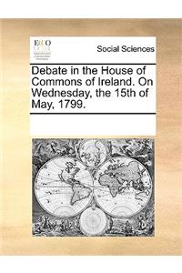 Debate in the House of Commons of Ireland. On Wednesday, the 15th of May, 1799.