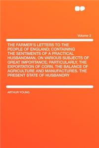 The Farmer's Letters to the People of England; Containing the Sentiments of a Practical Husbandman, on Various Subjects of Great Importance; Particularly, the Exportation of Corn. the Balance of Agriculture and Manufactures. the Present State of Hu