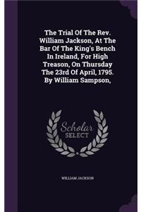 The Trial Of The Rev. William Jackson, At The Bar Of The King's Bench In Ireland, For High Treason, On Thursday The 23rd Of April, 1795. By William Sampson,