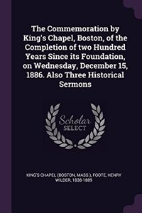 The Commemoration by King's Chapel, Boston, of the Completion of two Hundred Years Since its Foundation, on Wednesday, December 15, 1886. Also Three Historical Sermons