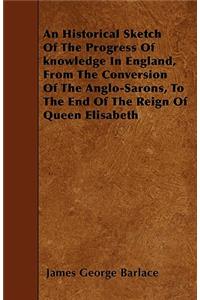 An Historical Sketch Of The Progress Of Knowledge In England, From The Conversion Of The Anglo-Sarons, To The End Of The Reign Of Queen Elisabeth