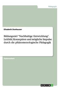 Bildungsziel Nachhaltige Entwicklung. Leitbild, Konzeption und mögliche Impulse durch die phänomenologische Pädagogik