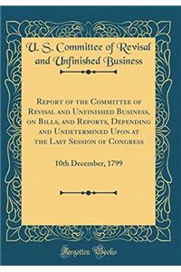 Report of the Committee of Revisal and Unfinished Business, on Bills, and Reports, Depending and Undetermined Upon at the Last Session of Congress: 10th December, 1799 (Classic Reprint)