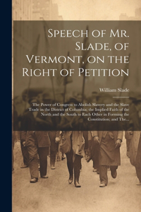 Speech of Mr. Slade, of Vermont, on the Right of Petition; the Power of Congress to Abolish Slavery and the Slave Trade in the District of Columbia; the Implied Faith of the North and the South to Each Other in Forming the Constitution; and The...