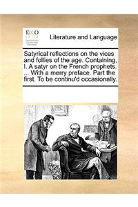 Satyrical reflections on the vices and follies of the age. Containing, I. A satyr on the French prophets. ... With a merry preface. Part the first. To be continu'd occasionally.