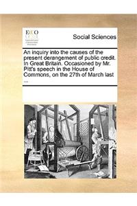 An inquiry into the causes of the present derangement of public credit. In Great Britain. Occasioned by Mr. Pitt's speech in the House of Commons, on the 27th of March last ...