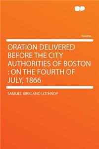 Oration Delivered Before the City Authorities of Boston: On the Fourth of July, 1866