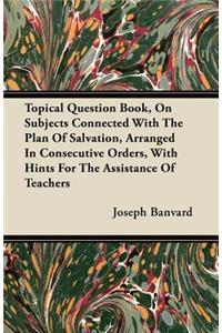 Topical Question Book, On Subjects Connected With The Plan Of Salvation, Arranged In Consecutive Orders, With Hints For The Assistance Of Teachers