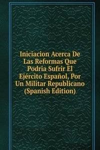 Iniciacion Acerca De Las Reformas Que Podria Sufrir El Ejercito Espanol, Por Un Militar Republicano (Spanish Edition)