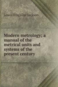 Modern metrology; a manual of the metrical units and systems of the present century