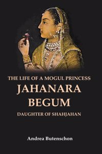 The Life of a Mogul Princess Jahanara Begum: Daughter of Shahjahan