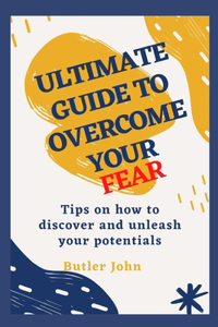 Ultimate Guide to Overcome Your Fear: Tips on how to discover and unleash your potentials