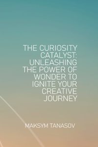 Curiosity Catalyst Unleashing the Power of Wonder to Ignite Your Creative Journey