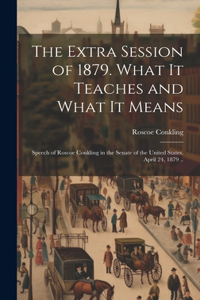 Extra Session of 1879. What it Teaches and What it Means; Speech of Roscoe Conkling in the Senate of the United States, April 24, 1879 ..