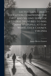 Lectures on Female Education, Comprising the First and Second Series of a Course Delivered to Mrs. Garnett's Pupils, at Elm-wood, Essex County, Virginia