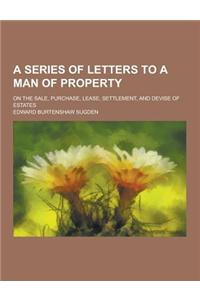A Series of Letters to a Man of Property; On the Sale, Purchase, Lease, Settlement, and Devise of Estates