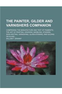 The Painter, Gilder and Varnisherś Companion; Comprising the Manufacture and Test of Pigments, the Art of Painting, Graining, Marbling, Staining, Sign-Writing, Varnishing, Glass-Staining, and Gilding on Glass