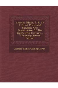 Charles White, F. R. S.: A Great Provincial Surgeon and Obstetrician of the Eighteenth Century...