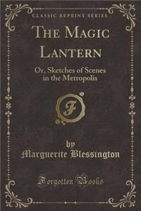 The Magic Lantern: Or, Sketches of Scenes in the Metropolis (Classic Reprint)