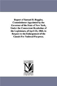 Report of Samuel B. Ruggles, Commissioner Appointed by the Governor of the State of New York, Under the Concurrent Resolution of the Legislature, of April 22, 1862, in Respect to the Enlargement of the Canals For National Purposes.