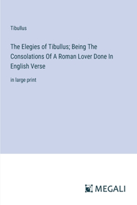 Elegies of Tibullus; Being The Consolations Of A Roman Lover Done In English Verse