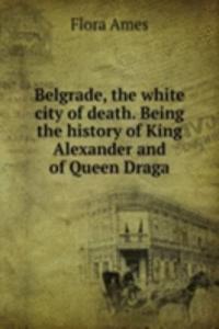 Belgrade, the white city of death. Being the history of King Alexander and of Queen Draga