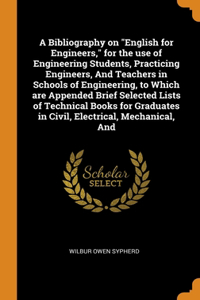 A Bibliography on English for Engineers, for the use of Engineering Students, Practicing Engineers, And Teachers in Schools of Engineering, to Which are Appended Brief Selected Lists of Technical Books for Graduates in Civil, Electrical, Mechanical