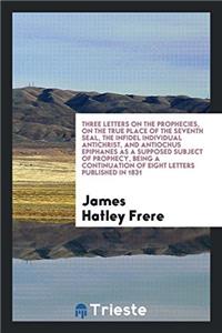 Three Letters on the Prophecies, on the True Place of the Seventh Seal, the Infidel Individual Antichrist, and Antiochus Epiphanes as a Supposed Subject of Prophecy, Being a Continuation of Eight Letters Published in 1831