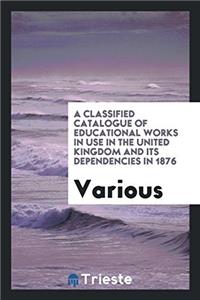 A Classified Catalogue of Educational Works in Use in the United Kingdom and Its Dependencies in 1876