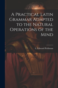 A Practical Latin Grammar Adapted to the Natural Operations of the Mind