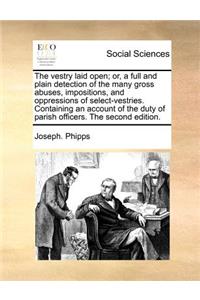 The Vestry Laid Open; Or, a Full and Plain Detection of the Many Gross Abuses, Impositions, and Oppressions of Select-Vestries. Containing an Account of the Duty of Parish Officers. the Second Edition.