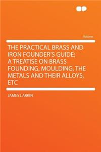 The Practical Brass and Iron Founder's Guide; A Treatise on Brass Founding, Moulding, the Metals and Their Alloys, Etc