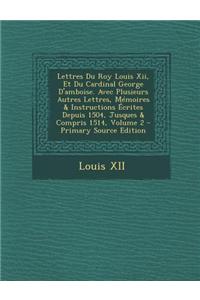 Lettres Du Roy Louis XII, Et Du Cardinal George D'Amboise. Avec Plusieurs Autres Lettres, Memoires & Instructions Ecrites Depuis 1504, Jusques & Compr
