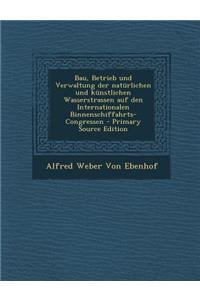 Bau, Betrieb Und Verwaltung Der Naturlichen Und Kunstlichen Wasserstrassen Auf Den Internationalen Binnenschiffahrts-Congressen - Primary Source Edition
