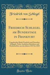 Friedrich Schlegel Am Bundestage in Frankfurt: Ungedruckte Briefe Friedrich Und Dorothea Schlegels, Nebst Amtlichen Berichten Und Denkschriften Aus Den Jahren 1815 Bis 1818 (Classic Reprint)