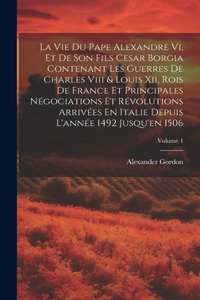 Vie Du Pape Alexandre Vi, Et De Son Fils Cesar Borgia Contenant Les Guerres De Charles Viii & Louis Xii, Rois De France Et Principales Négociations Et Révolutions Arrivées En Italie Depuis L'année 1492 Jusqu'en 1506; Volume 1