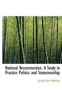 National Reconstruction. a Study in Practice Politics and Statesmanship