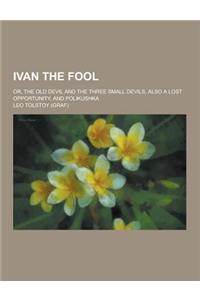 Ivan the Fool; Or, the Old Devil and the Three Small Devils, Also a Lost Opportunity, and Polikushka