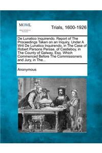 de Lunatico Inquirendo. Report of the Proceedings Taken on an Inquiry, Under a Writ de Lunatico Inquirendo, in the Case of Robert Parsons Persse, of Castleboy, in the County of Galway, Esq. Which Commenced Before the Commissioners and Jury, in The.