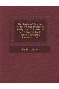 The Logic of Science: A Tr. of the Posterior Analytics of Aristotle, with Notes, by E. Poste