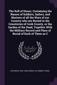 The Roll of Honor, Containing the Names of Soldiers, Sailors, and Marines of all the Wars of our Country who are Buried in the Cemeteries of Cook County, or the Garden of the Dead, Together With the Military Record and Place of Burial of Each of Th