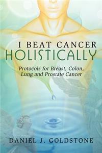 I Beat Cancer Holistically: Protocols for Breast, Colon, Lung and Prostate Cancer