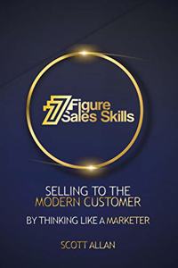 7 Figure Sales Skills: Selling To The Modern Customer By Thinking Like A Marketer