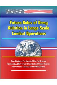 Future Roles of Army Aviation in Large Scale Combat Operations - Case Study of Persian Gulf War, Task Force Normandy, Shift Toward Combat with Near-Peer or Peer Threat, Legacy Fleet Modifications