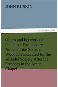 Giotto and His Works in Padua an Explanatory Notice of the Series of Woodcuts Executed for the Arundel Society After the Frescoes in the Arena Chapel