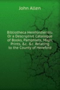 Bibliotheca Herefordiensis: Or a Descriptive Catalogue of Books, Pamphlets, Maps, Prints, &c. &c. Relating to the County of Hereford