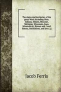 states and territories of the great West: including Ohio, Indiana, Illinois, Missouri, Michigan, Wisconsin, Iowa, Minesota sic, Kansas and . local history, institutions, and laws ; g