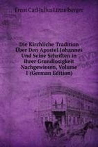 Die Kirchliche Tradition Uber Den Apostel Johannes Und Seine Schriften in Ihrer Grundlosigkeit Nachgewiesen, Volume 1 (German Edition)